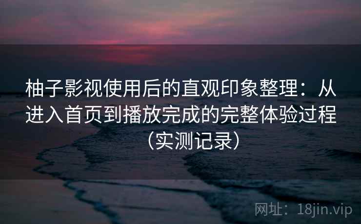 柚子影视使用后的直观印象整理：从进入首页到播放完成的完整体验过程（实测记录）