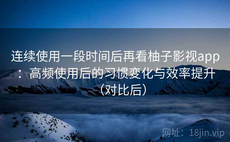 连续使用一段时间后再看柚子影视app：高频使用后的习惯变化与效率提升（对比后）