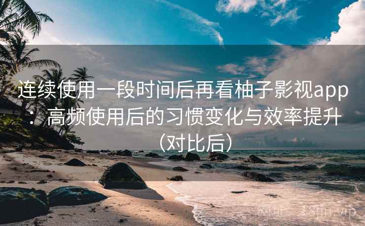 连续使用一段时间后再看柚子影视app：高频使用后的习惯变化与效率提升（对比后）