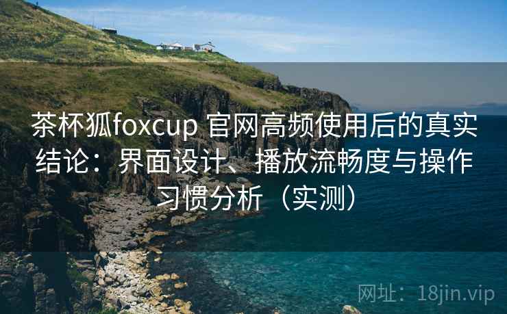 茶杯狐foxcup 官网高频使用后的真实结论：界面设计、播放流畅度与操作习惯分析（实测）