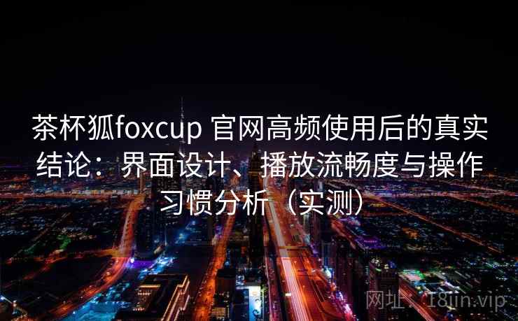茶杯狐foxcup 官网高频使用后的真实结论：界面设计、播放流畅度与操作习惯分析（实测）
