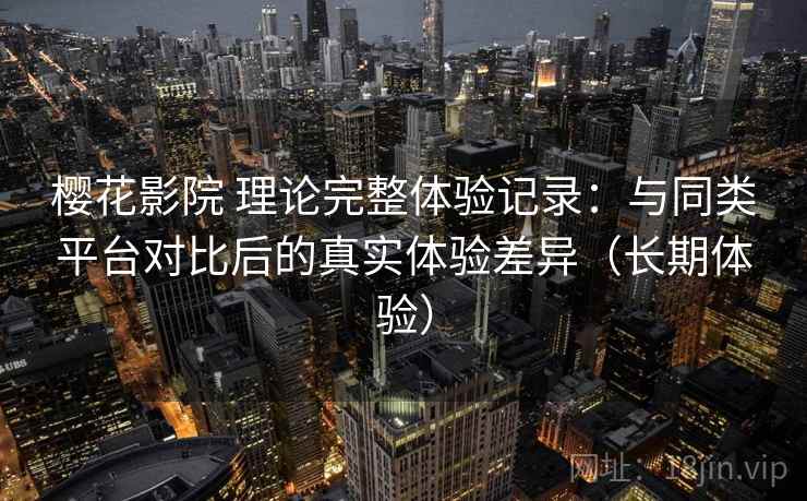 樱花影院 理论完整体验记录：与同类平台对比后的真实体验差异（长期体验）