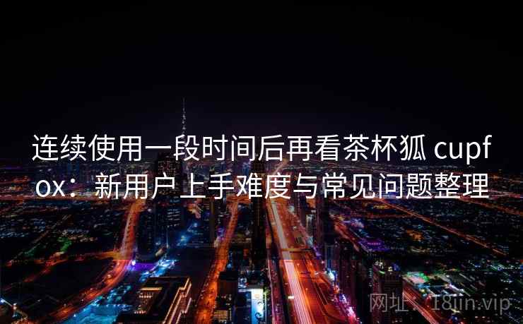 连续使用一段时间后再看茶杯狐 cupfox：新用户上手难度与常见问题整理