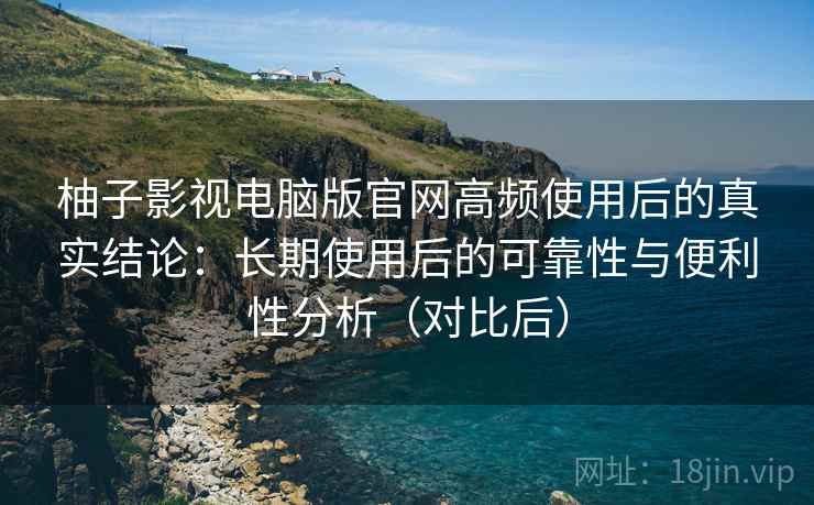 柚子影视电脑版官网高频使用后的真实结论：长期使用后的可靠性与便利性分析（对比后）