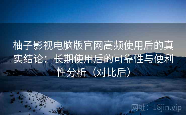 柚子影视电脑版官网高频使用后的真实结论：长期使用后的可靠性与便利性分析（对比后）