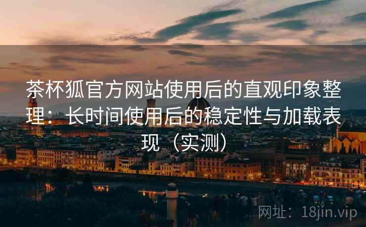茶杯狐官方网站使用后的直观印象整理：长时间使用后的稳定性与加载表现（实测）
