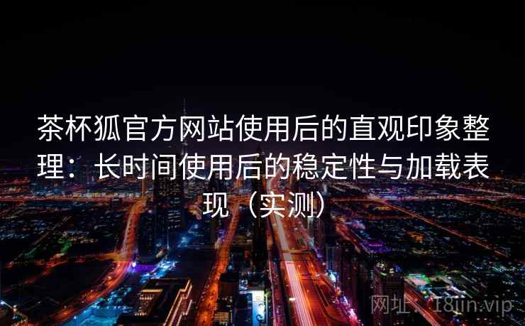 茶杯狐官方网站使用后的直观印象整理：长时间使用后的稳定性与加载表现（实测）