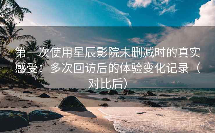 第一次使用星辰影院未删减时的真实感受：多次回访后的体验变化记录（对比后）