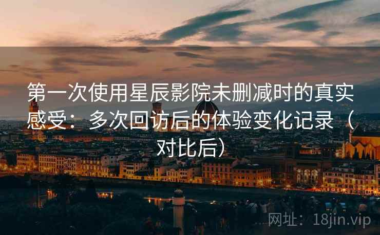 第一次使用星辰影院未删减时的真实感受：多次回访后的体验变化记录（对比后）