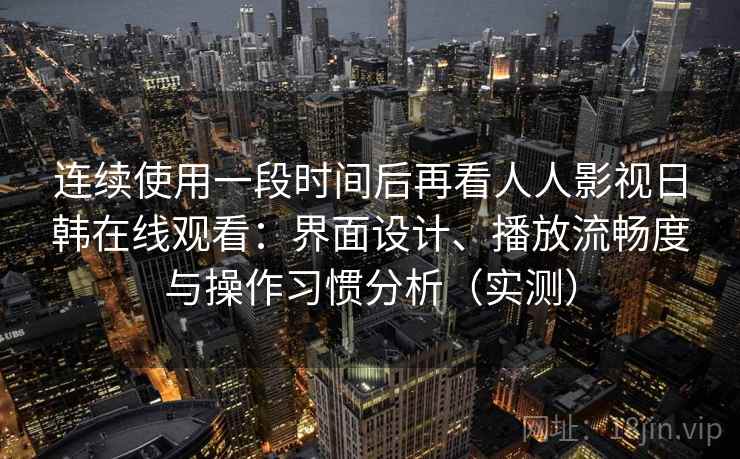 连续使用一段时间后再看人人影视日韩在线观看：界面设计、播放流畅度与操作习惯分析（实测）