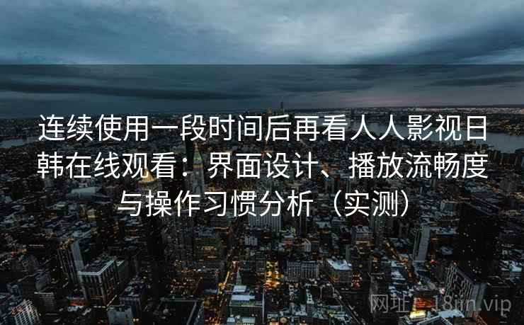 连续使用一段时间后再看人人影视日韩在线观看：界面设计、播放流畅度与操作习惯分析（实测）