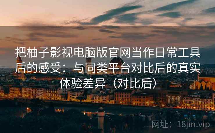 把柚子影视电脑版官网当作日常工具后的感受：与同类平台对比后的真实体验差异（对比后）