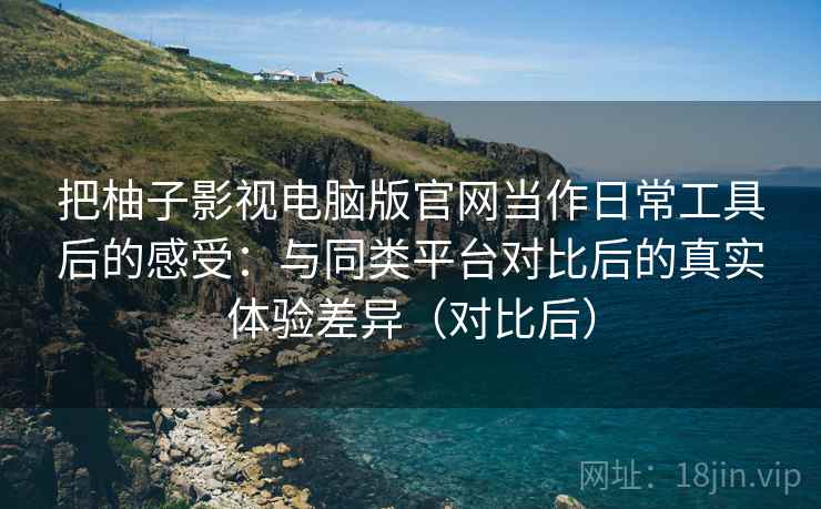把柚子影视电脑版官网当作日常工具后的感受：与同类平台对比后的真实体验差异（对比后）