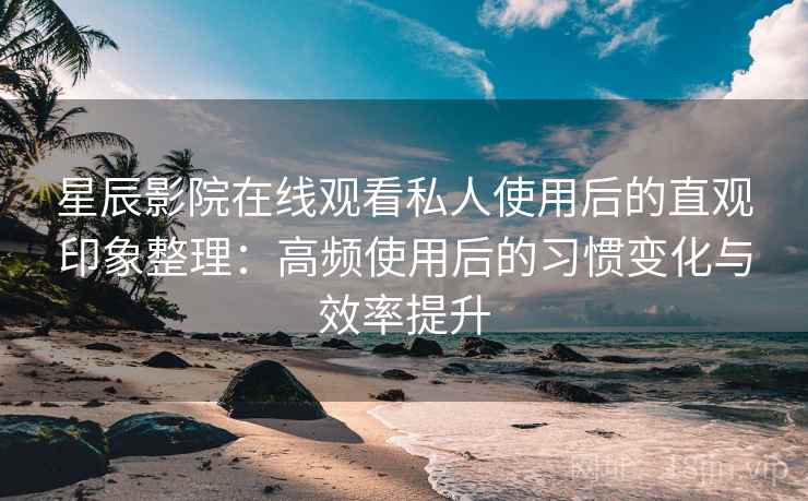 星辰影院在线观看私人使用后的直观印象整理：高频使用后的习惯变化与效率提升