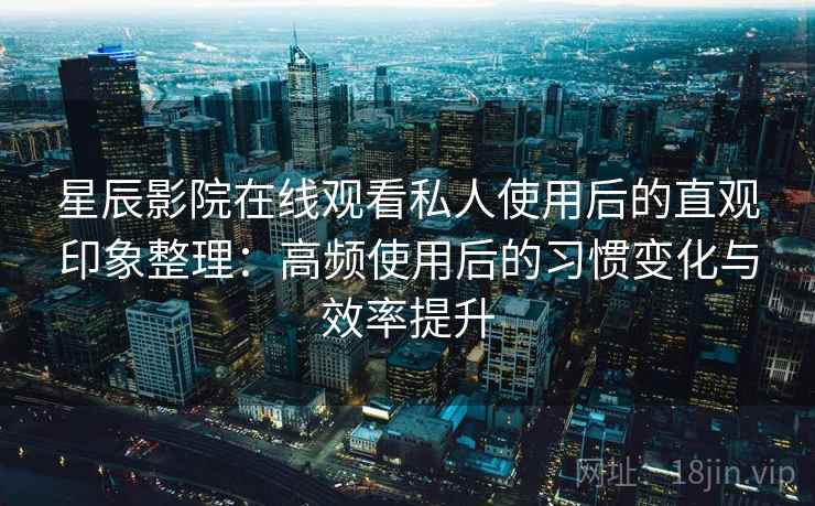 星辰影院在线观看私人使用后的直观印象整理：高频使用后的习惯变化与效率提升
