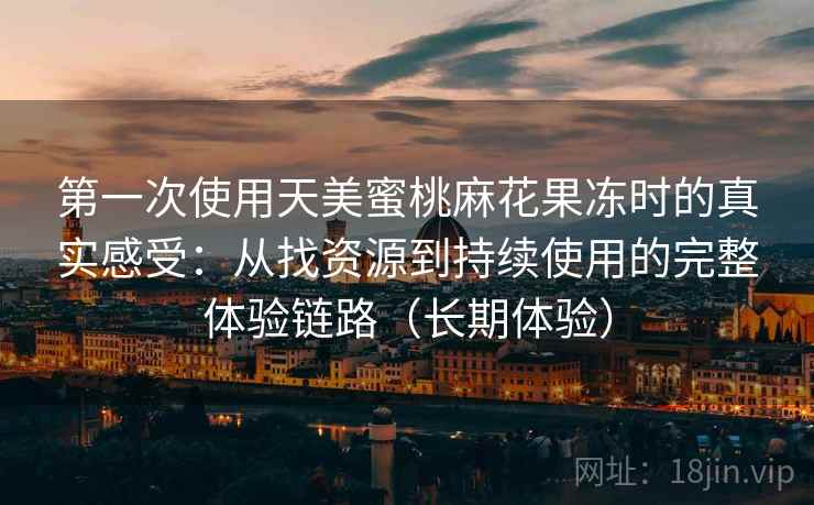 第一次使用天美蜜桃麻花果冻时的真实感受:从找资源到持续使用的完整体验链路(长期体验) 第一次使用天美蜜桃麻花果冻时的真实感受:从找资源到持续使用的完整体验链路(长期体验)