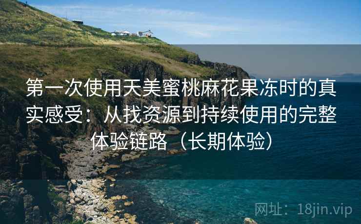 第一次使用天美蜜桃麻花果冻时的真实感受:从找资源到持续使用的完整体验链路(长期体验) 第一次使用天美蜜桃麻花果冻时的真实感受:从找资源到持续使用的完整体验链路(长期体验)