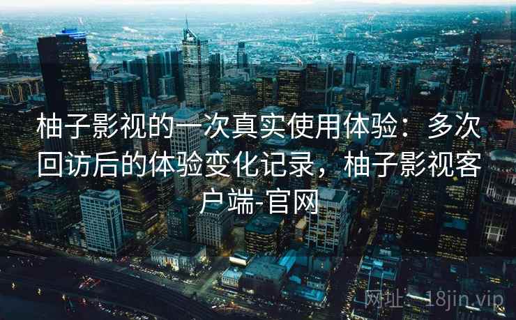柚子影视的一次真实使用体验:多次回访后的体验变化记录,柚子影视客户端-官网 柚子影视的一次真实使用体验:多次回访后的体验变化记录,柚子影视客户端-官网